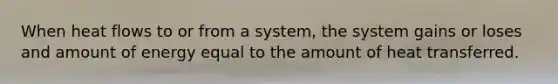 When heat flows to or from a system, the system gains or loses and amount of energy equal to the amount of heat transferred.