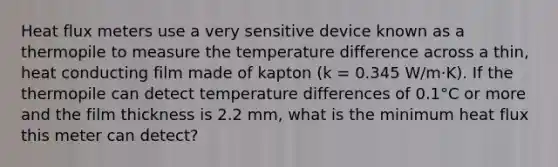 Heat flux meters use a very sensitive device known as a thermopile to measure the temperature difference across a thin, heat conducting film made of kapton (k = 0.345 W/m·K). If the thermopile can detect temperature differences of 0.1°C or more and the film thickness is 2.2 mm, what is the minimum heat flux this meter can detect?