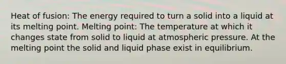 Heat of fusion: The energy required to turn a solid into a liquid at its melting point. Melting point: The temperature at which it changes state from solid to liquid at atmospheric pressure. At the melting point the solid and liquid phase exist in equilibrium.