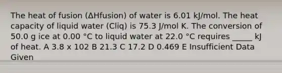 The heat of fusion (ΔHfusion) of water is 6.01 kJ/mol. The heat capacity of liquid water (Cliq) is 75.3 J/mol K. The conversion of 50.0 g ice at 0.00 °C to liquid water at 22.0 °C requires _____ kJ of heat. A 3.8 x 102 B 21.3 C 17.2 D 0.469 E Insufficient Data Given