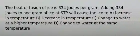 The heat of fusion of ice is 334 Joules per gram. Adding 334 Joules to one gram of ice at STP will cause the ice to A) Increase in temperature B) Decrease in temperature C) Change to water at a higher temperature D) Change to water at the same temperature