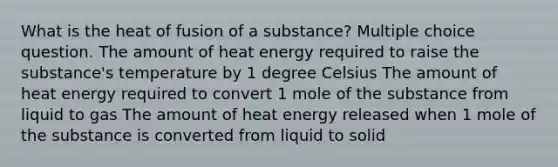 What is the heat of fusion of a substance? Multiple choice question. The amount of heat energy required to raise the substance's temperature by 1 degree Celsius The amount of heat energy required to convert 1 mole of the substance from liquid to gas The amount of heat energy released when 1 mole of the substance is converted from liquid to solid