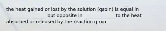 the heat gained or lost by the solution (qsoln) is equal in _________________ but opposite in _____________ to the heat absorbed or released by the reaction q rxn