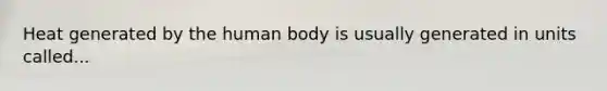 Heat generated by the human body is usually generated in units called...