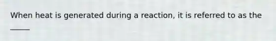 When heat is generated during a reaction, it is referred to as the _____