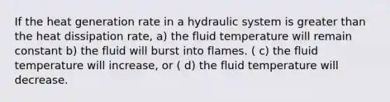 If the heat generation rate in a hydraulic system is greater than the heat dissipation rate, a) the fluid temperature will remain constant b) the fluid will burst into flames. ( c) the fluid temperature will increase, or ( d) the fluid temperature will decrease.