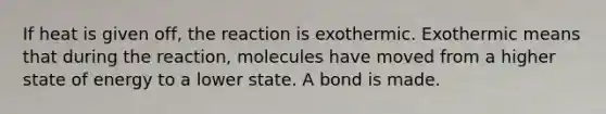 If heat is given off, the reaction is exothermic. Exothermic means that during the reaction, molecules have moved from a higher state of energy to a lower state. A bond is made.