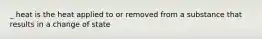 _ heat is the heat applied to or removed from a substance that results in a change of state