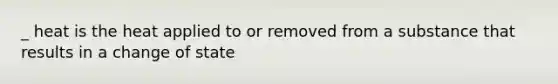 _ heat is the heat applied to or removed from a substance that results in a change of state