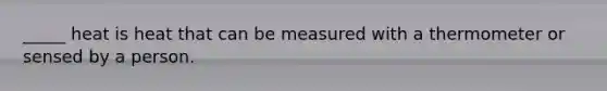 _____ heat is heat that can be measured with a thermometer or sensed by a person.