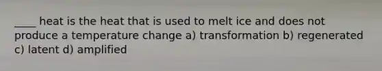 ____ heat is the heat that is used to melt ice and does not produce a temperature change a) transformation b) regenerated c) latent d) amplified