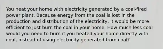 You heat your home with electricity generated by a coal-fired power plant. Because energy from the coal is lost in the production and distribution of the electricity, it would be more efficient to just burn the coal in your home. How much less coal would you need to burn if you heated your home directly with coal, instead of using electricity generated from coal?