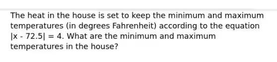 The heat in the house is set to keep the minimum and maximum temperatures (in degrees Fahrenheit) according to the equation |x - 72.5| = 4. What are the minimum and maximum temperatures in the house?