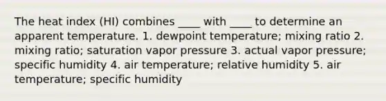 The heat index (HI) combines ____ with ____ to determine an apparent temperature. 1. dewpoint temperature; mixing ratio 2. mixing ratio; saturation vapor pressure 3. actual vapor pressure; specific humidity 4. air temperature; relative humidity 5. air temperature; specific humidity