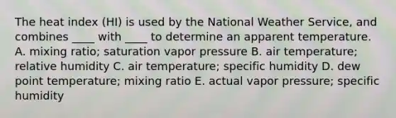 The heat index (HI) is used by the National Weather Service, and combines ____ with ____ to determine an apparent temperature.​ A. ​mixing ratio; saturation vapor pressure ​B. air temperature; relative humidity ​C. air temperature; specific humidity ​D. dew point temperature; mixing ratio ​E. actual vapor pressure; specific humidity