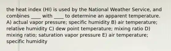 the heat index (HI) is used by the National Weather Service, and combines ____ with ____ to determine an apparent temperature.​ ​A) actual vapor pressure; specific humidity B) air temperature; relative humidity ​C) dew point temperature; mixing ratio ​D) mixing ratio; saturation vapor pressure ​E) air temperature; specific humidity