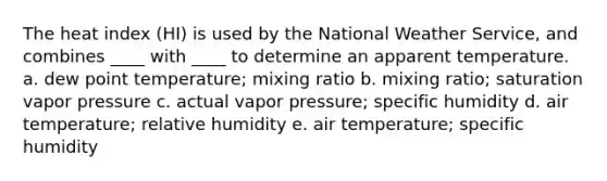 The heat index (HI) is used by the National Weather Service, and combines ____ with ____ to determine an apparent temperature. a. dew point temperature; mixing ratio b. mixing ratio; saturation vapor pressure c. actual vapor pressure; specific humidity d. air temperature; relative humidity e. air temperature; specific humidity