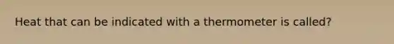 Heat that can be indicated with a thermometer is called?