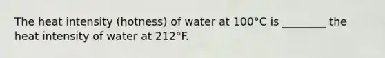 The heat intensity (hotness) of water at 100°C is ________ the heat intensity of water at 212°F.