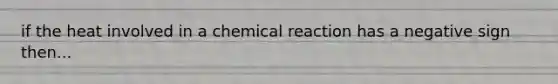 if the heat involved in a chemical reaction has a negative sign then...