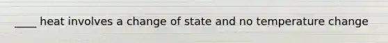 ____ heat involves a change of state and no temperature change