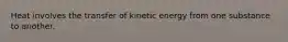 Heat involves the transfer of kinetic energy from one substance to another.