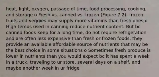 heat, light, oxygen, passage of time, food processing, cooking, and storage o Fresh vs. canned vs. frozen (Figure 7.2): frozen fruits and veggies may supply more vitamins than fresh ones o High temps used in canning reduce nutrient content. But bc canned foods keep for a long time, do not require refrigeration and are often less expensive than fresh or frozen foods, they provide an available affordable source of nutrients that may be the best choice in some situations o Sometimes fresh produce is lower in nutrients than you would expect bc it has spent a week in a truck, traveling to ur store, several days on a shelf, and maybe another week in ur fridge