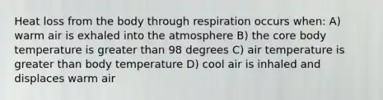 Heat loss from the body through respiration occurs when: A) warm air is exhaled into the atmosphere B) the core body temperature is greater than 98 degrees C) air temperature is greater than body temperature D) cool air is inhaled and displaces warm air