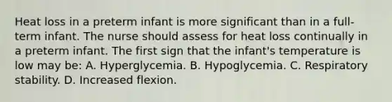 Heat loss in a preterm infant is more significant than in a full-term infant. The nurse should assess for heat loss continually in a preterm infant. The first sign that the infant's temperature is low may be: A. Hyperglycemia. B. Hypoglycemia. C. Respiratory stability. D. Increased flexion.