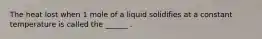 The heat lost when 1 mole of a liquid solidifies at a constant temperature is called the ______ .