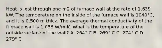 Heat is lost through one m2 of furnace wall at the rate of 1.639 kW. The temperature on the inside of the furnace wall is 1040°C, and it is 0.500 m thick. The average thermal conductivity of the furnace wall is 1.056 W/m·K. What is the temperature of the outside surface of the wall? A. 264° C B. 269° C C. 274° C D. 279° C