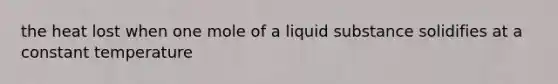 the heat lost when one mole of a liquid substance solidifies at a constant temperature