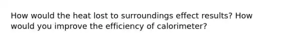 How would the heat lost to surroundings effect results? How would you improve the efficiency of calorimeter?