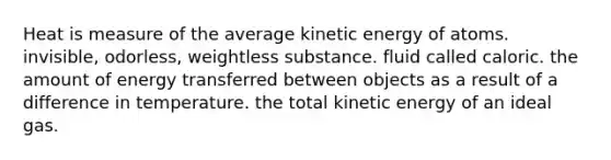 Heat is measure of the average kinetic energy of atoms. invisible, odorless, weightless substance. fluid called caloric. the amount of energy transferred between objects as a result of a difference in temperature. the total kinetic energy of an ideal gas.