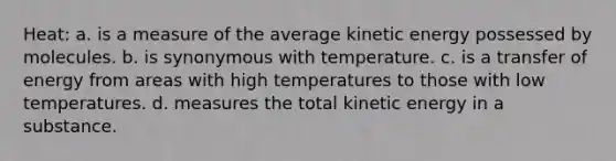 Heat: a. is a measure of the average kinetic energy possessed by molecules. b. is synonymous with temperature. c. is a transfer of energy from areas with high temperatures to those with low temperatures. d. measures the total kinetic energy in a substance.