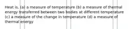 Heat is. (a) a measure of temperature (b) a measure of thermal energy transferred between two bodies at different temperature (c) a measure of the change in temperature (d) a measure of thermal energy