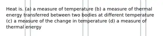 Heat is. (a) a measure of temperature (b) a measure of thermal energy transferred between two bodies at different temperature (c) a measure of the change in temperature (d) a measure of thermal energy