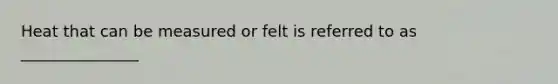 Heat that can be measured or felt is referred to as _______________