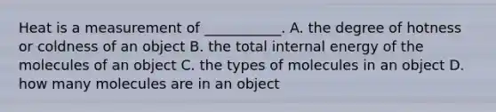 Heat is a measurement of ___________. A. the degree of hotness or coldness of an object B. the total internal energy of the molecules of an object C. the types of molecules in an object D. how many molecules are in an object