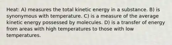 Heat: A) measures the total kinetic energy in a substance. B) is synonymous with temperature. C) is a measure of the average kinetic energy possessed by molecules. D) is a transfer of energy from areas with high temperatures to those with low temperatures.