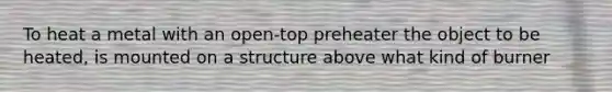 To heat a metal with an open-top preheater the object to be heated, is mounted on a structure above what kind of burner