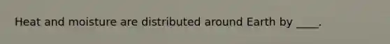 Heat and moisture are distributed around Earth by ____.