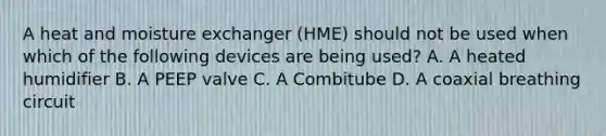 A heat and moisture exchanger (HME) should not be used when which of the following devices are being used? A. A heated humidifier B. A PEEP valve C. A Combitube D. A coaxial breathing circuit