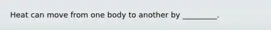 Heat can move from one body to another by _________.