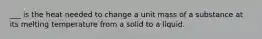 ___ is the heat needed to change a unit mass of a substance at its melting temperature from a solid to a liquid.