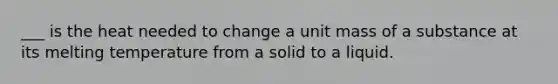 ___ is the heat needed to change a unit mass of a substance at its melting temperature from a solid to a liquid.