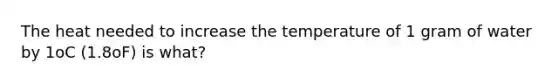 The heat needed to increase the temperature of 1 gram of water by 1oC (1.8oF) is what?