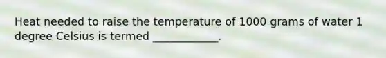 Heat needed to raise the temperature of 1000 grams of water 1 degree Celsius is termed ____________.