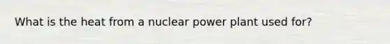 What is the heat from a nuclear power plant used for?