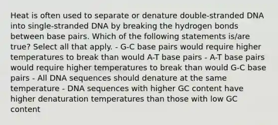 Heat is often used to separate or denature double-stranded DNA into single-stranded DNA by breaking the hydrogen bonds between base pairs. Which of the following statements is/are true? Select all that apply. - G-C base pairs would require higher temperatures to break than would A-T base pairs - A-T base pairs would require higher temperatures to break than would G-C base pairs - All DNA sequences should denature at the same temperature - DNA sequences with higher GC content have higher denaturation temperatures than those with low GC content